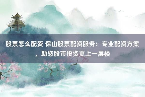 股票怎么配资 保山股票配资服务：专业配资方案，助您股市投资更上一层楼