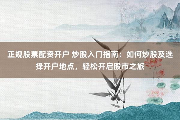 正规股票配资开户 炒股入门指南：如何炒股及选择开户地点，轻松开启股市之旅