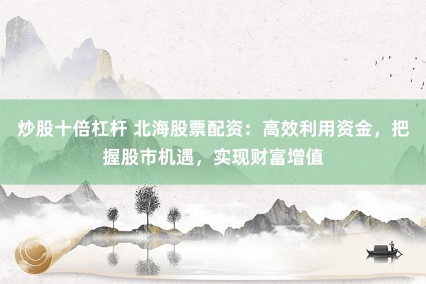 炒股十倍杠杆 北海股票配资：高效利用资金，把握股市机遇，实现财富增值