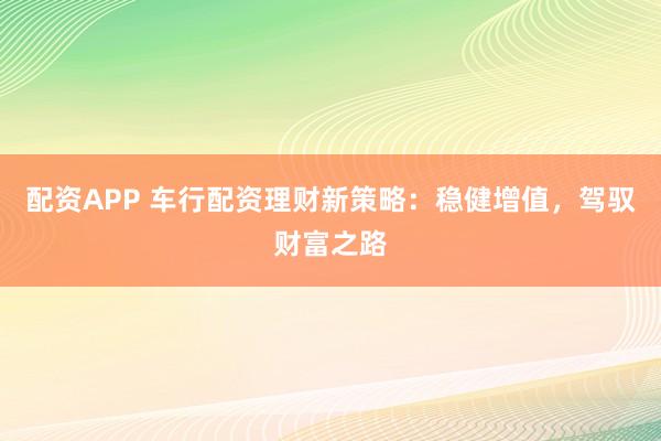 配资APP 车行配资理财新策略:稳健增值,驾驭财富之路