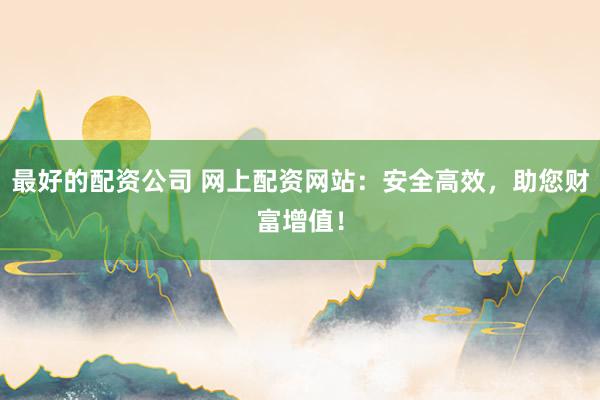 最好的配资公司 网上配资网站:安全高效,助您财富增值!