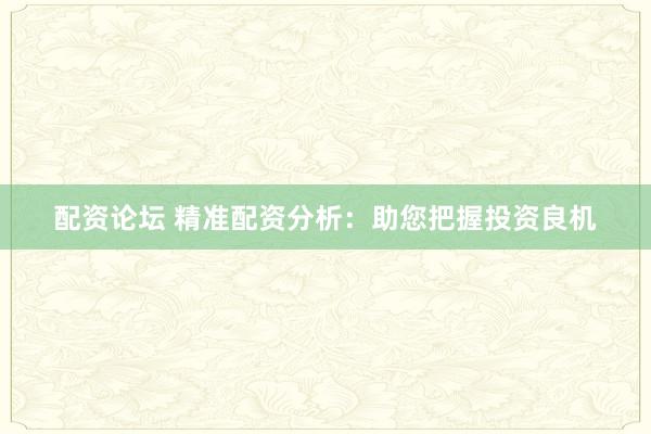 配资论坛 精准配资分析：助您把握投资良机