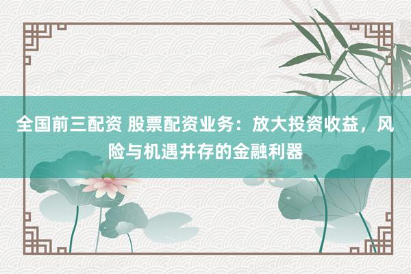 全国前三配资 股票配资业务:放大投资收益,风险与机遇并存的金融利器
