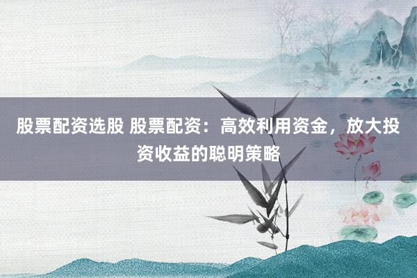 股票配资选股 股票配资：高效利用资金，放大投资收益的聪明策略