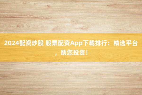2024配资炒股 股票配资App下载排行：精选平台，助您投资！
