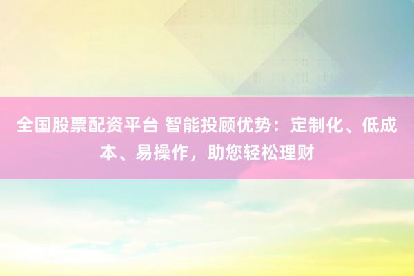 全国股票配资平台 智能投顾优势：定制化、低成本、易操作，助您轻松理财