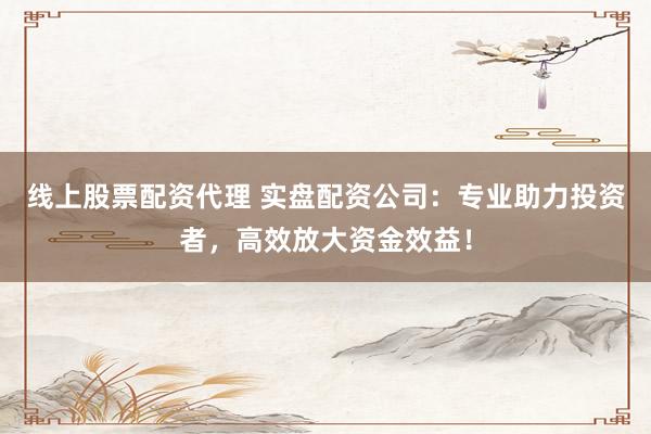线上股票配资代理 实盘配资公司：专业助力投资者，高效放大资金效益！
