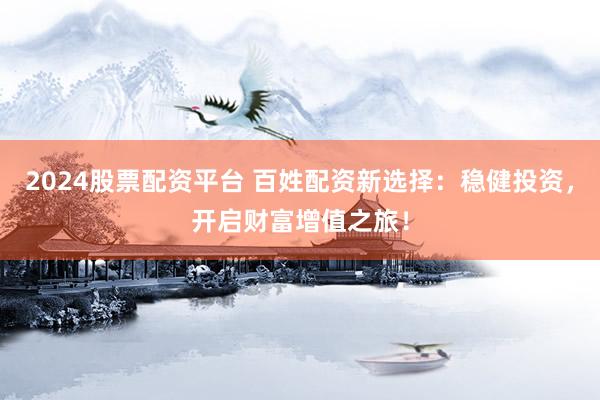 2024股票配资平台 百姓配资新选择:稳健投资,开启财富增值之旅!