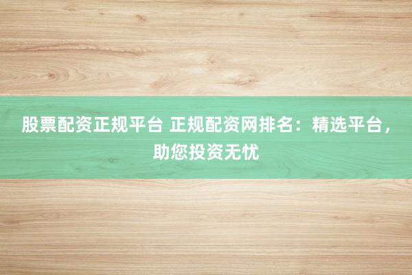 股票配资正规平台 正规配资网排名：精选平台，助您投资无忧