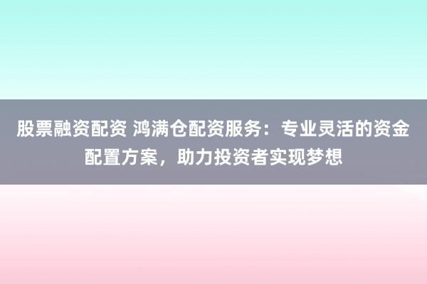 股票融资配资 鸿满仓配资服务：专业灵活的资金配置方案，助力投资者实现梦想