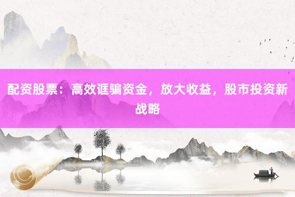 配资股票：高效诓骗资金，放大收益，股市投资新战略