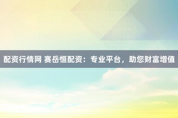 配资行情网 赛岳恒配资：专业平台，助您财富增值