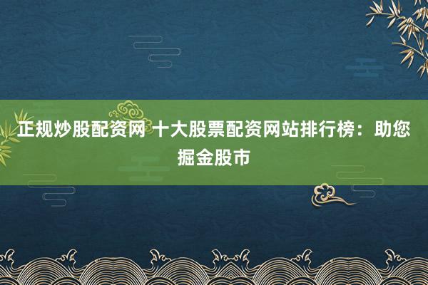 正规炒股配资网 十大股票配资网站排行榜：助您掘金股市