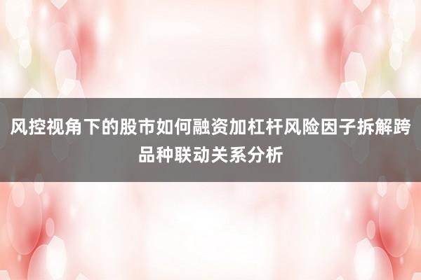 风控视角下的股市如何融资加杠杆风险因子拆解跨品种联动关系分析