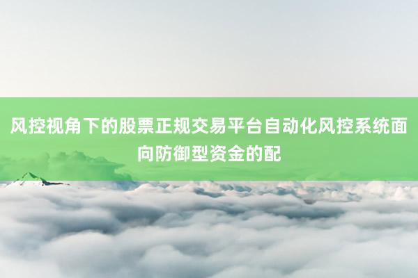 风控视角下的股票正规交易平台自动化风控系统面向防御型资金的配