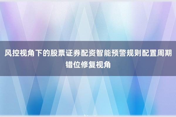 风控视角下的股票证券配资智能预警规则配置周期错位修复视角