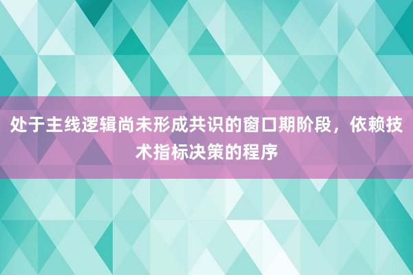 处于主线逻辑尚未形成共识的窗口期阶段，依赖技术指标决策的程序