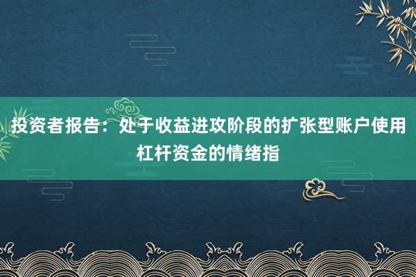 投资者报告:处于收益进攻阶段的扩张型账户使用杠杆资金的情绪指