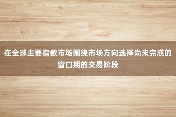 在全球主要指数市场围绕市场方向选择尚未完成的窗口期的交易阶段