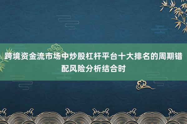 跨境资金流市场中炒股杠杆平台十大排名的周期错配风险分析结合时