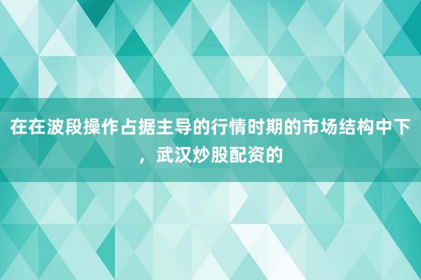 在在波段操作占据主导的行情时期的市场结构中下，武汉炒股配资的