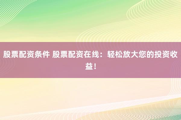 股票配资条件 股票配资在线：轻松放大您的投资收益！