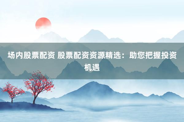场内股票配资 股票配资资源精选：助您把握投资机遇