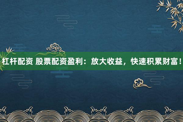杠杆配资 股票配资盈利：放大收益，快速积累财富！