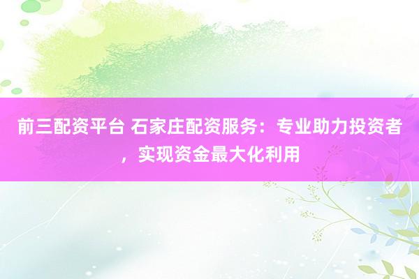 前三配资平台 石家庄配资服务：专业助力投资者，实现资金最大化利用