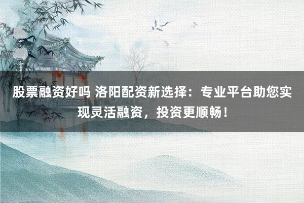 股票融资好吗 洛阳配资新选择：专业平台助您实现灵活融资，投资更顺畅！