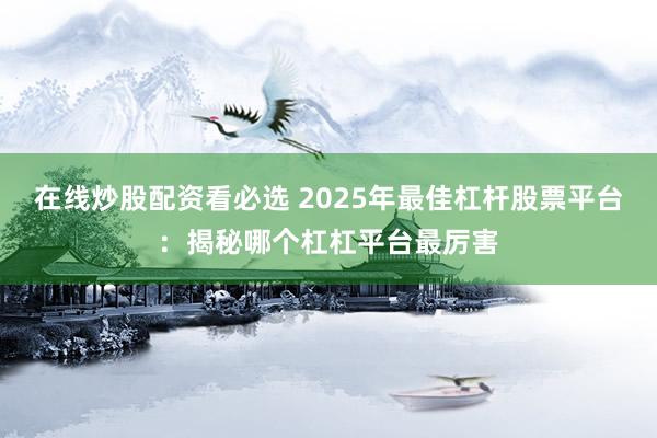 在线炒股配资看必选 2025年最佳杠杆股票平台：揭秘哪个杠杠平台最厉害