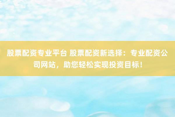 股票配资专业平台 股票配资新选择：专业配资公司网站，助您轻松实现投资目标！