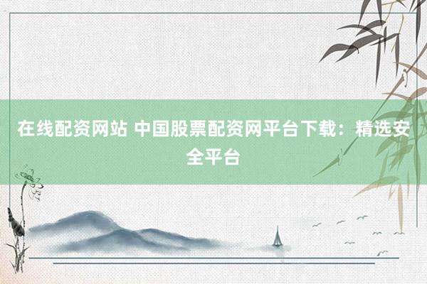 在线配资网站 中国股票配资网平台下载：精选安全平台