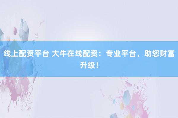 线上配资平台 大牛在线配资：专业平台，助您财富升级！
