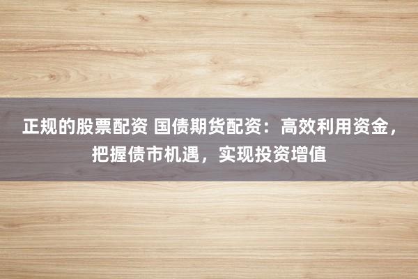 正规的股票配资 国债期货配资：高效利用资金，把握债市机遇，实现投资增值