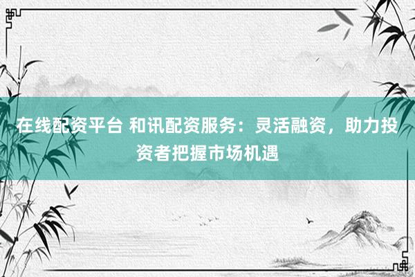 在线配资平台 和讯配资服务：灵活融资，助力投资者把握市场机遇