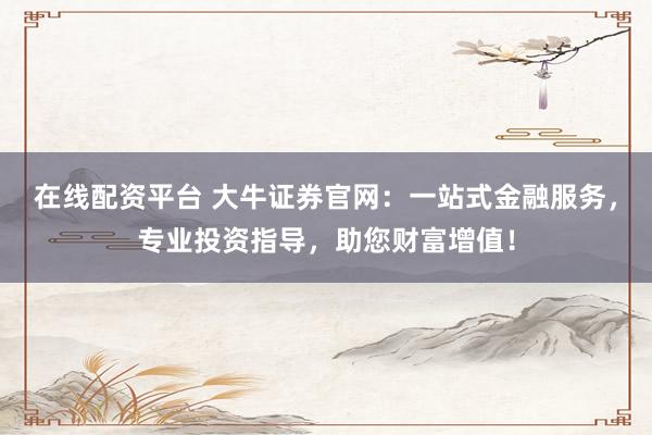 在线配资平台 大牛证券官网：一站式金融服务，专业投资指导，助您财富增值！