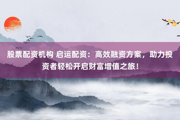 股票配资机构 启运配资：高效融资方案，助力投资者轻松开启财富增值之旅！