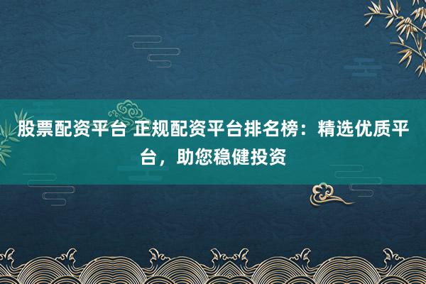 股票配资平台 正规配资平台排名榜：精选优质平台，助您稳健投资
