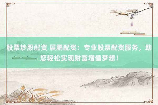 股票炒股配资 展鹏配资：专业股票配资服务，助您轻松实现财富增值梦想！