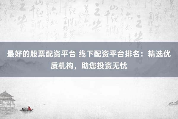 最好的股票配资平台 线下配资平台排名：精选优质机构，助您投资无忧