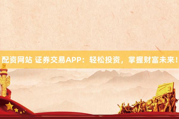 配资网站 证券交易APP：轻松投资，掌握财富未来！