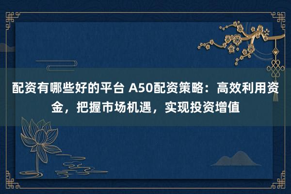 配资有哪些好的平台 A50配资策略：高效利用资金，把握市场机遇，实现投资增值
