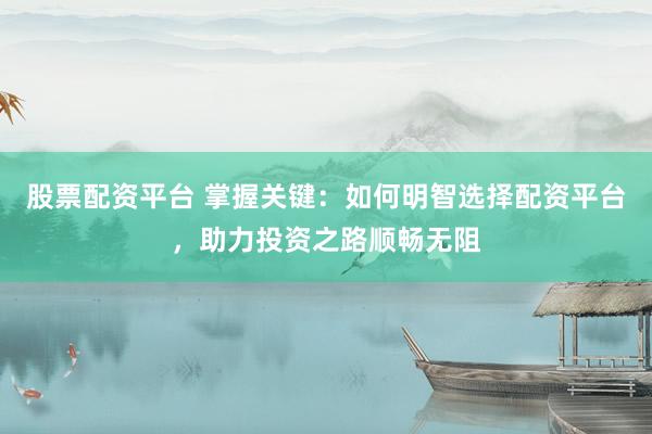 股票配资平台 掌握关键：如何明智选择配资平台，助力投资之路顺畅无阻