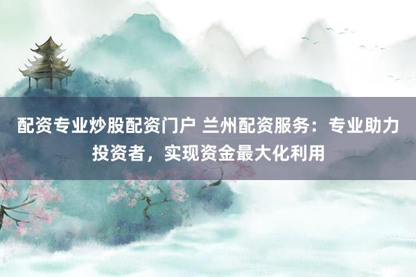 配资专业炒股配资门户 兰州配资服务：专业助力投资者，实现资金最大化利用