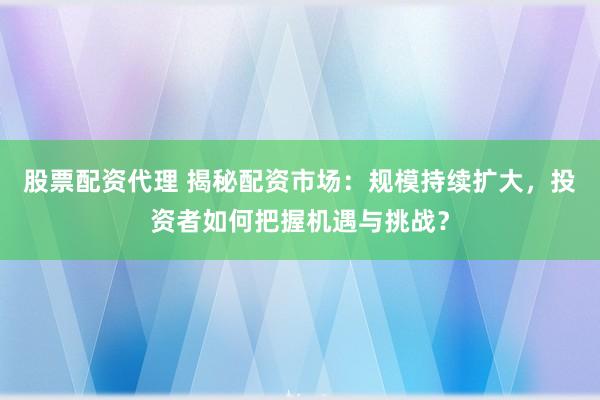 股票配资代理 揭秘配资市场：规模持续扩大，投资者如何把握机遇与挑战？