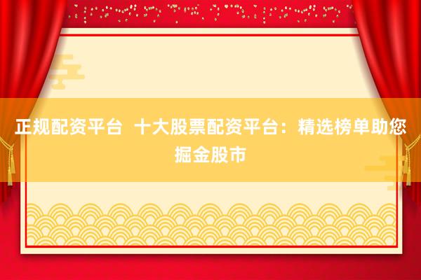 正规配资平台  十大股票配资平台：精选榜单助您掘金股市