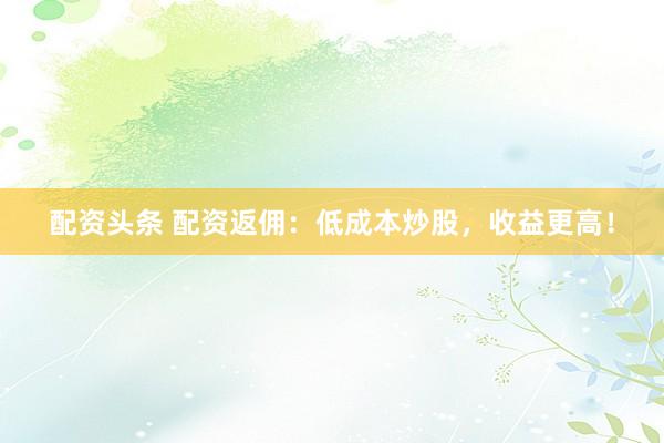 配资头条 配资返佣：低成本炒股，收益更高！