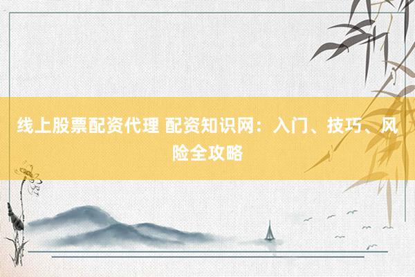 线上股票配资代理 配资知识网：入门、技巧、风险全攻略