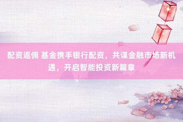 配资返佣 基金携手银行配资,共谋金融市场新机遇,开启智能投资新篇章